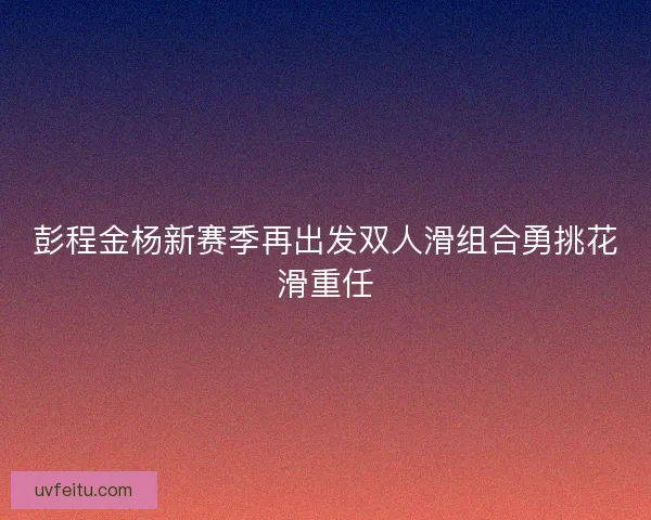 彭程金杨新赛季再出发双人滑组合勇挑花滑重任