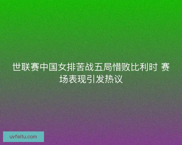世联赛中国女排苦战五局惜败比利时 赛场表现引发热议
