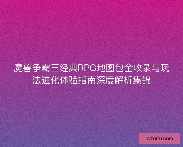 魔兽争霸三经典RPG地图包全收录与玩法进化体验指南深度解析集锦