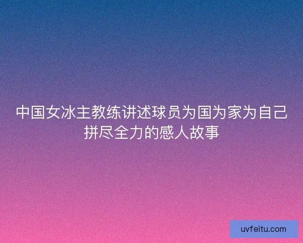 中国女冰主教练讲述球员为国为家为自己拼尽全力的感人故事