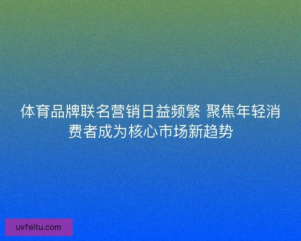 体育品牌联名营销日益频繁 聚焦年轻消费者成为核心市场新趋势
